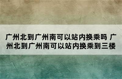 广州北到广州南可以站内换乘吗 广州北到广州南可以站内换乘到三楼